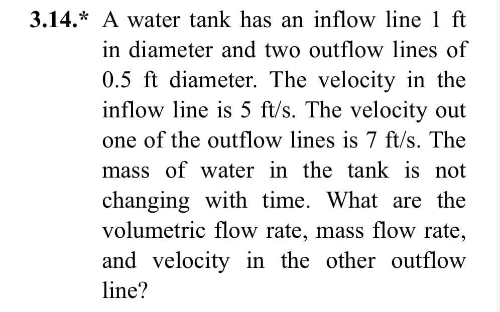 3.14.* A water tank has an inflow line 1 ft
in diameter and two outflow lines of
0.5 ft diameter. The velocity in the
inflow line is 5 ft/s. The velocity out
one of the outflow lines is 7 ft/s. The
mass of water in the tank is not
changing with time. What are the
volumetric flow rate, mass flow rate,
and velocity in the other outflow
line?