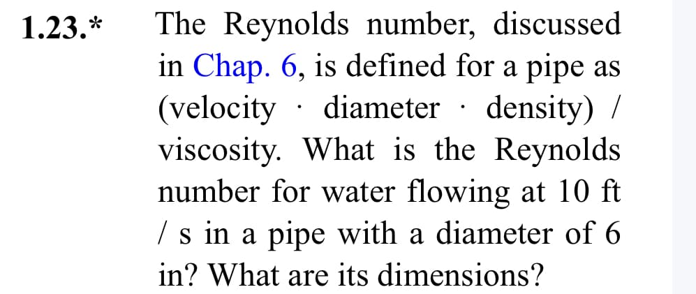 1.23.*
The Reynolds number, discussed
in Chap. 6, is defined for a pipe as
(velocity . diameter density) /
viscosity. What is the Reynolds
number for water flowing at 10 ft
/s in a pipe with a diameter of 6
in? What are its dimensions?