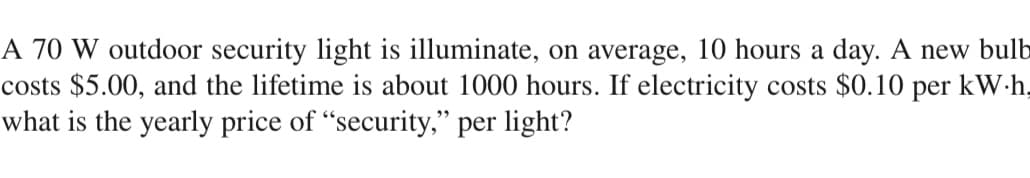 A 70 W outdoor security light is illuminate, on average, 10 hours a day. A new bulb
costs $5.00, and the lifetime is about 1000 hours. If electricity costs $0.10 per kW.h,
what is the yearly price of "security," per light?