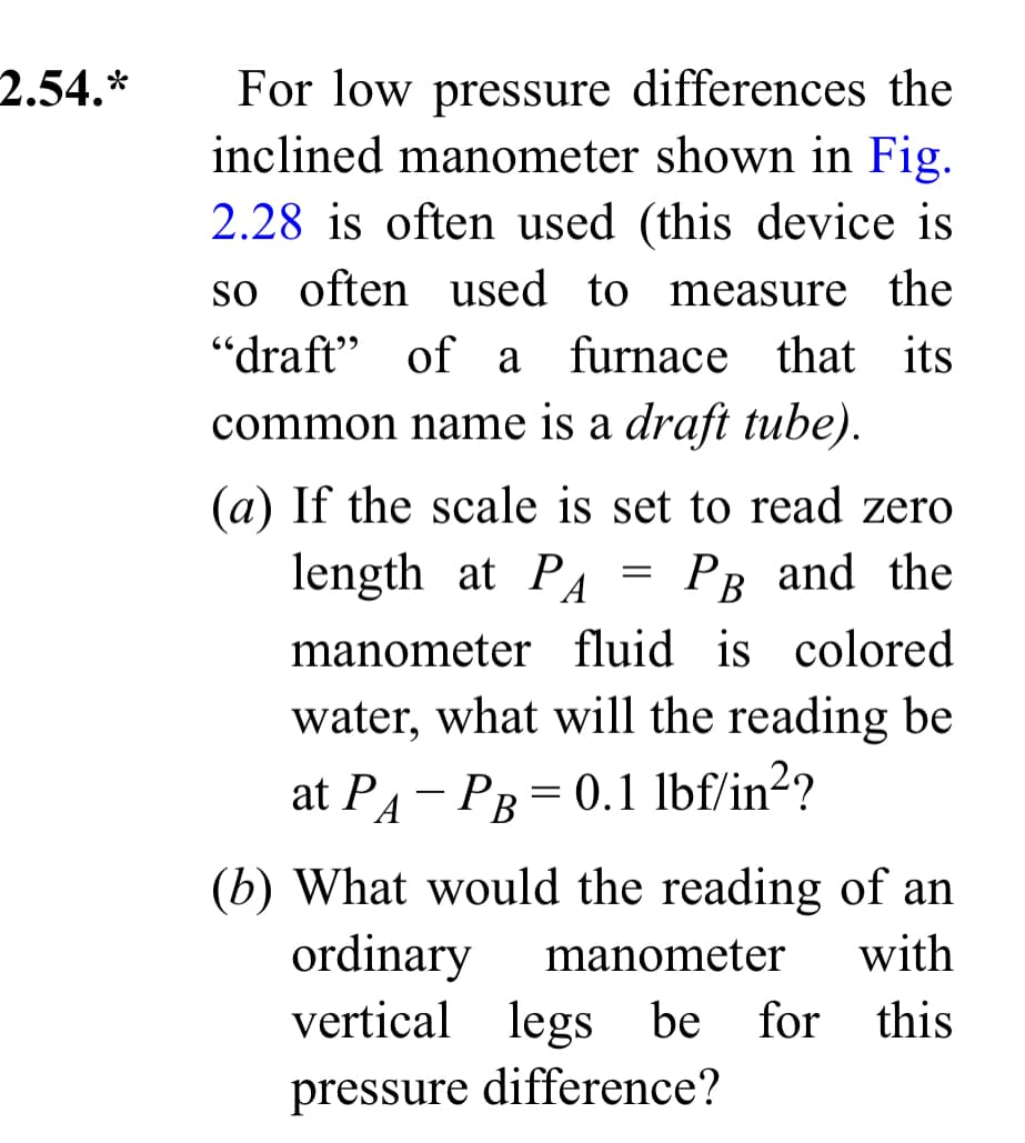 2.54.*
For low pressure differences the
inclined manometer shown in Fig.
2.28 is often used (this device is
so often used to measure the
"draft" of a furnace that its
common name is a draft tube).
(a) If the scale is set to read zero
length at P
A PB and the
manometer fluid is colored
water, what will the reading be
at PA-PB = 0.1 lbf/in²?
=
(b) What would the reading of an
ordinary manometer with
vertical legs be for
for this
pressure difference?