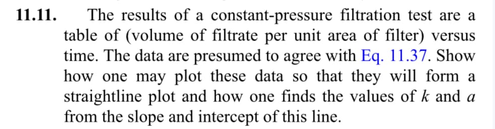 11.11.
The results of a constant-pressure filtration test are a
table of (volume of filtrate per unit area of filter) versus
time. The data are presumed to agree with Eq. 11.37. Show
how one may plot these data so that they will form a
straightline plot and how one finds the values of k and a
from the slope and intercept of this line.