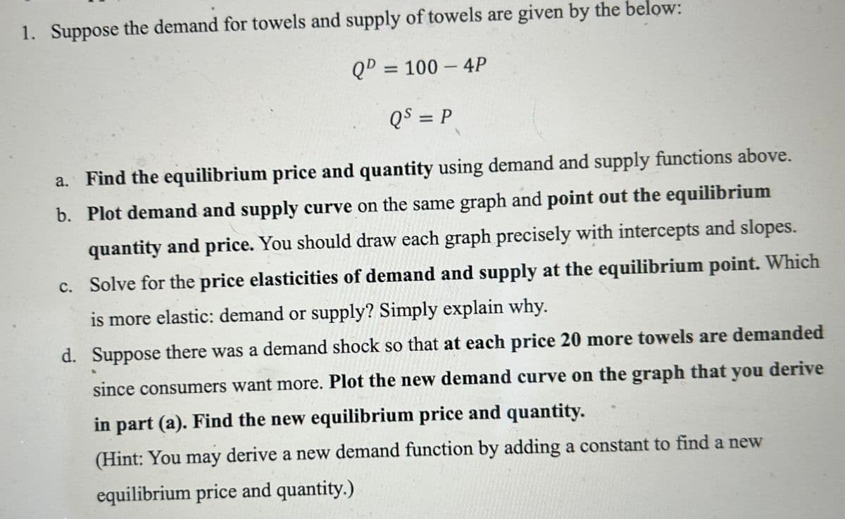 1. Suppose the demand for towels and supply of towels are given by the below:
QD = 100 - 4P
QS = P
a. Find the equilibrium price and quantity using demand and supply functions above.
b. Plot demand and supply curve on the same graph and point out the equilibrium
quantity and price. You should draw each graph precisely with intercepts and slopes.
c. Solve for the price elasticities of demand and supply at the equilibrium point. Which
is more elastic: demand or supply? Simply explain why.
d. Suppose there was a demand shock so that at each price 20 more towels are demanded
since consumers want more. Plot the new demand curve on the graph that you derive
in part (a). Find the new equilibrium price and quantity.
(Hint: You may derive a new demand function by adding a constant to find a new
equilibrium price and quantity.)