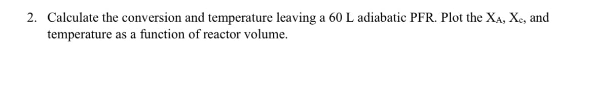 2. Calculate the conversion and temperature leaving a 60 L adiabatic PFR. Plot the XA, Xe, and
temperature as a function of reactor volume.