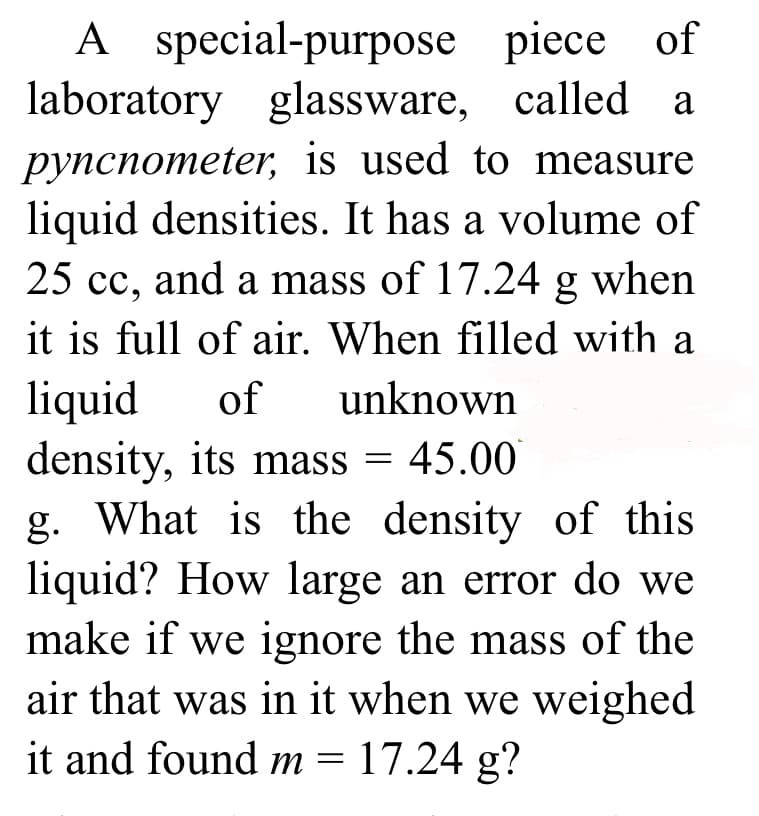 A special-purpose
laboratory glassware,
pyncnometer, is used to measure
liquid densities. It has a volume of
25 cc, and a mass of 17.24 g when
it is full of air. When filled with a
liquid of unknown
density, its mass= 45.001
g. What is the density of this
liquid? How large an error do we
make if we ignore the mass of the
air that was in it when we weighed
it and found m = 17.24 g?
piece of
called a