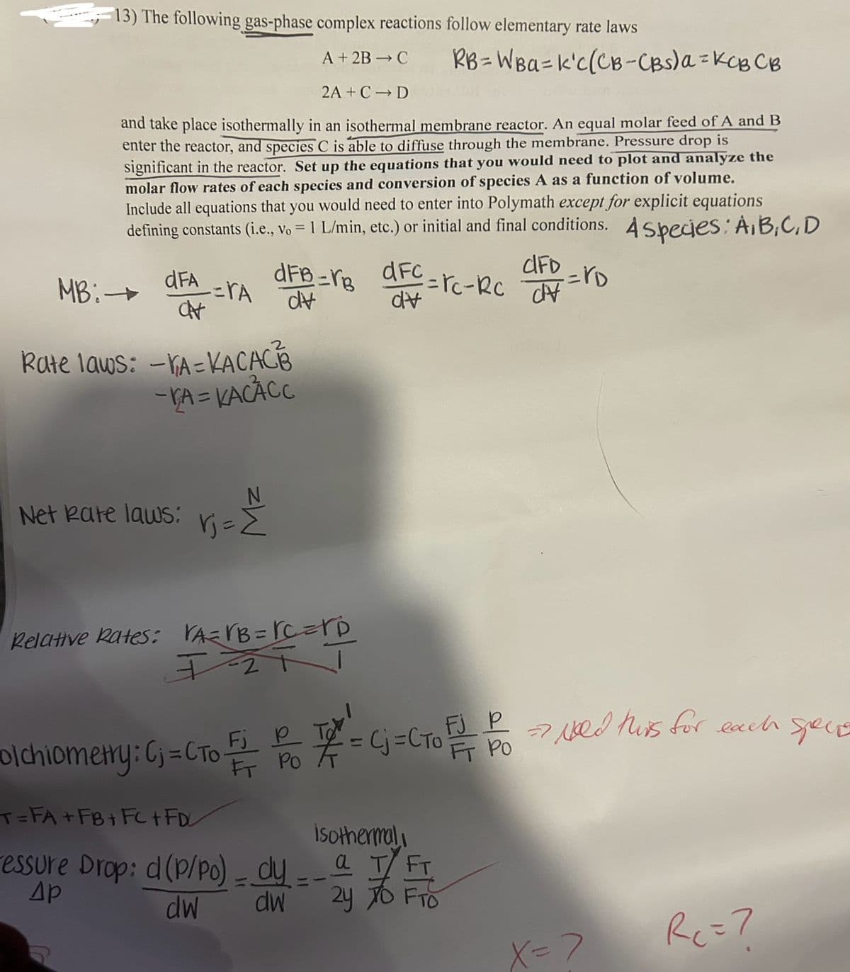 13) The following gas-phase complex reactions follow elementary rate laws
A+ 2B-C
2A+ C D
RB=WBa=k'C(CB-CBS)α = KCB CB
and take place isothermally in an isothermal membrane reactor. An equal molar feed of A and B
enter the reactor, and species C is able to diffuse through the membrane. Pressure drop is
significant in the reactor. Set up the equations that you would need to plot and analyze the
molar flow rates of each species and conversion of species A as a function of volume.
Include all equations that you would need to enter into Polymath except for explicit equations
defining constants (i.e., vo = 1 L/min, etc.) or initial and final conditions. A species: A,B,C,D
MB:
=rA
dFA dFB=B dFc
CFD
=rc-RC V
dv
dv
CH
=rD
Rate laws: -VA=KACACB
-VA = KACACC
N
Net Rate laws:
rj = Σ
Relative Rates: VA=VB = C=D
Fj
olchiometry: C = CTo FP7 = C=C TO +
T=FA+FB+FC+FD
FT PO
FJ
=Cj=CTO!
FT
isothermal
essure Drop: d (P/Po) - dy -- a T FT
Ap
dw
dw
Hold this for each specie
2y
24 TO FTO
X=>
RC = 7