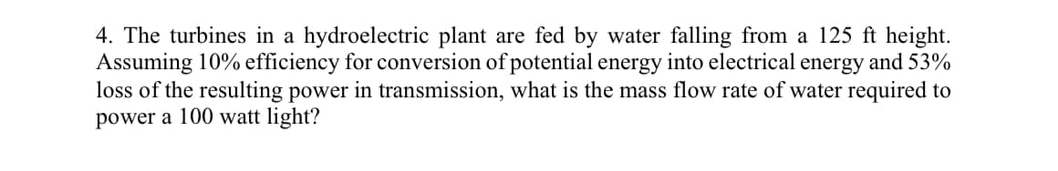 4. The turbines in a hydroelectric plant are fed by water falling from a 125 ft height.
Assuming 10% efficiency for conversion of potential energy into electrical energy and 53%
loss of the resulting power in transmission, what is the mass flow rate of water required to
power a 100 watt light?