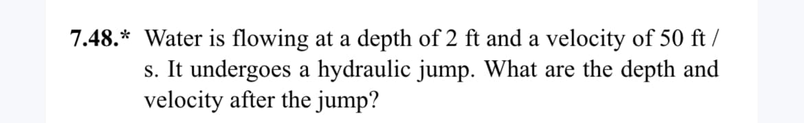 7.48.* Water is flowing at a depth of 2 ft and a velocity of 50 ft/
s. It undergoes a hydraulic jump. What are the depth and
velocity after the jump?