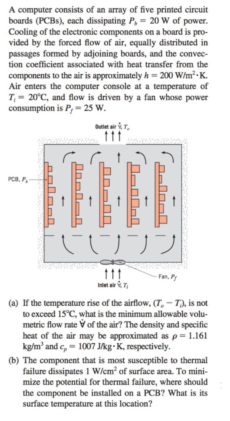 A computer consists of an array of five printed circuit
boards (PCBs), each dissipating P, = 20 W of power.
Cooling of the electronic components on a board is pro-
vided by the forced flow of air, equally distributed in
passages formed by adjoining boards, and the convec-
tion coefficient associated with heat transfer from the
components to the air is approximately h = 200 W/m².K.
Air enters the computer console at a temperature of
T₁= 20°C, and flow is driven by a fan whose power
consumption is P = 25 W.
PCB, Pb
salool
Outlet air, T
J-00-1
090040
UJ JJ
ttt
Inlet air, Ti
Fan, Pf
(a) If the temperature rise of the airflow, (T — Tì), is not
to exceed 15°C, what is the minimum allowable volu-
metric flow rate of the air? The density and specific
heat of the air may be approximated as p = 1.161
kg/m³ and c = 1007 J/kg • K, respectively.
(b) The component that is most susceptible to thermal
failure dissipates 1 W/cm² of surface area. To mini-
mize the potential for thermal failure, where should
the component be installed on a PCB? What is its
surface temperature at this location?