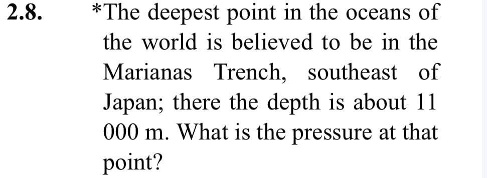 2.8.
*The deepest point in the oceans of
the world is believed to be in the
Marianas Trench, southeast of
Japan; there the depth is about 11
000 m. What is the pressure at that
point?