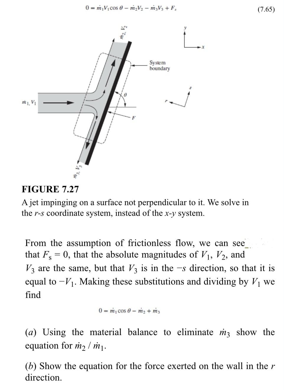 m1, V₁
0 m₂V₁ cos 0 - m₂V₂ - m3V3 + F₁
m₂, V₂
System
boundary
FIGURE 7.27
A jet impinging on a surface not perpendicular to it. We solve in
the r-s coordinate system, instead of the x-y system.
(7.65)
From the assumption of frictionless flow, we can see
that F = 0, that the absolute magnitudes of V₁, V2, and
V3 are the same, but that V3 is in the -s direction, so that it is
equal to - V₁. Making these substitutions and dividing by V₁ we
find
0 m₁ cos 0 m₂ + m3
(a) Using the material balance to eliminate m3 show the
equation for m2 /m₁.
(b) Show the equation for the force exerted on the wall in the r
direction.