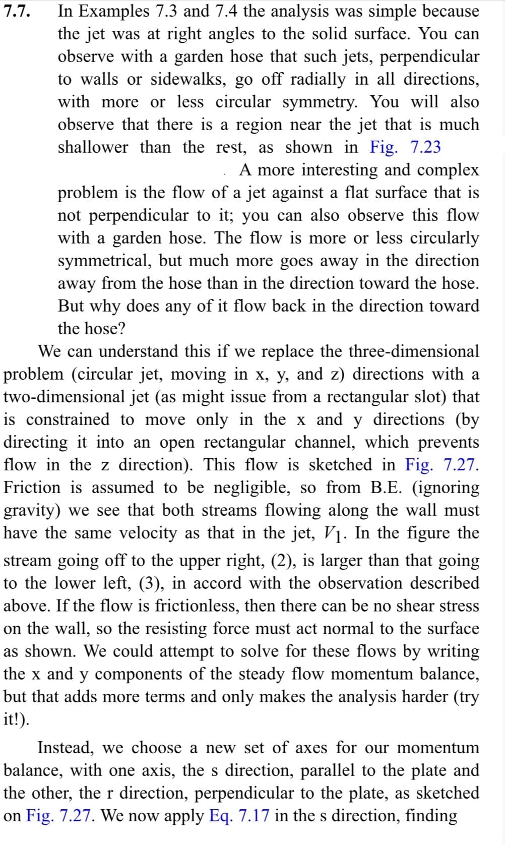 7.7.
In Examples 7.3 and 7.4 the analysis was simple because
the jet was at right angles to the solid surface. You can
observe with a garden hose that such jets, perpendicular
to walls or sidewalks, go off radially in all directions,
with more or less circular symmetry. You will also
observe that there is a region near the jet that is much
shallower than the rest, as shown in Fig. 7.23
A more interesting and complex
problem is the flow of a jet against a flat surface that is
not perpendicular to it; you can also observe this flow
with a garden hose. The flow is more or less circularly
symmetrical, but much more goes away in the direction
away from the hose than in the direction toward the hose.
But why does any of it flow back in the direction toward
the hose?
We can understand this if we replace the three-dimensional
problem (circular jet, moving in x, y, and z) directions with a
two-dimensional jet (as might issue from a rectangular slot) that
is constrained to move only in the x and y directions (by
directing it into an open rectangular channel, which prevents
flow in the z direction). This flow is sketched in Fig. 7.27.
Friction is assumed to be negligible, so from B.E. (ignoring
gravity) we see that both streams flowing along the wall must
have the same velocity as that in the jet, V₁. In the figure the
stream going off to the upper right, (2), is larger than that going
to the lower left, (3), in accord with the observation described
above. If the flow is frictionless, then there can be no shear stress
on the wall, so the resisting force must act normal to the surface
as shown. We could attempt to solve for these flows by writing
the x and y components of the steady flow momentum balance,
but that adds more terms and only makes the analysis harder (try
it!).
Instead, we choose a new set of axes for our momentum
balance, with one axis, the s direction, parallel to the plate and
the other, the r direction, perpendicular to the plate, as sketched
on Fig. 7.27. We now apply Eq. 7.17 in the s direction, finding