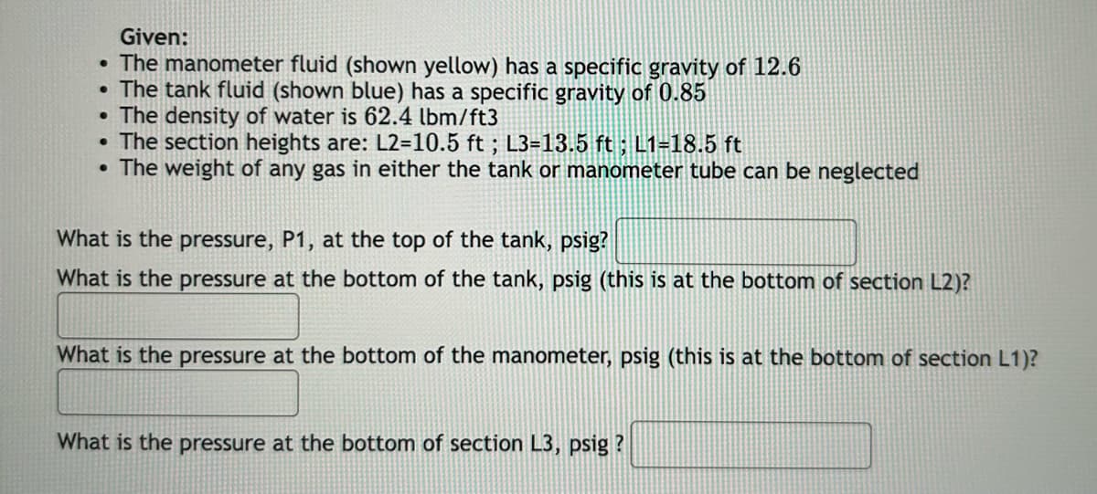 Given:
• The manometer fluid (shown yellow) has a specific gravity of 12.6
• The tank fluid (shown blue) has a specific gravity of 0.85
⚫ The density of water is 62.4 lbm/ft3
•
The section heights are: L2=10.5 ft; L3-13.5 ft ; L1=18.5 ft
• The weight of any gas in either the tank or manometer tube can be neglected
What is the pressure, P1, at the top of the tank, psig?
What is the pressure at the bottom of the tank, psig (this is at the bottom of section L2)?
What is the pressure at the bottom of the manometer, psig (this is at the bottom of section L1)?
What is the pressure at the bottom of section L3, psig?