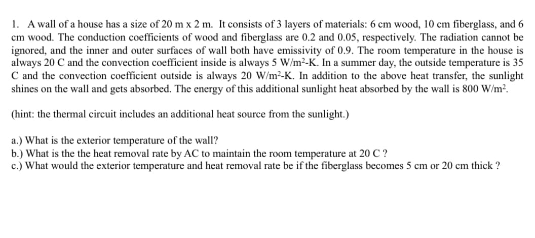 1. A wall of a house has a size of 20 mx 2 m. It consists of 3 layers of materials: 6 cm wood, 10 cm fiberglass, and 6
cm wood. The conduction coefficients of wood and fiberglass are 0.2 and 0.05, respectively. The radiation cannot be
ignored, and the inner and outer surfaces of wall both have emissivity of 0.9. The room temperature in the house is
always 20 C and the convection coefficient inside is always 5 W/m²-K. In a summer day, the outside temperature is 35
C and the convection coefficient outside is always 20 W/m²-K. In addition to the above heat transfer, the sunlight
shines on the wall and gets absorbed. The energy of this additional sunlight heat absorbed by the wall is 800 W/m².
(hint: the thermal circuit includes an additional heat source from the sunlight.)
a.) What is the exterior temperature of the wall?
b.) What is the the heat removal rate by AC to maintain the room temperature at 20 C ?
c.) What would the exterior temperature and heat removal rate be if the fiberglass becomes 5 cm or 20 cm thick?