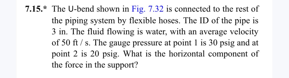 7.15.* The U-bend shown in Fig. 7.32 is connected to the rest of
the piping system by flexible hoses. The ID of the pipe is
3 in. The fluid flowing is water, with an average velocity
of 50 ft/s. The gauge pressure at point 1 is 30 psig and at
point 2 is 20 psig. What is the horizontal component of
the force in the support?