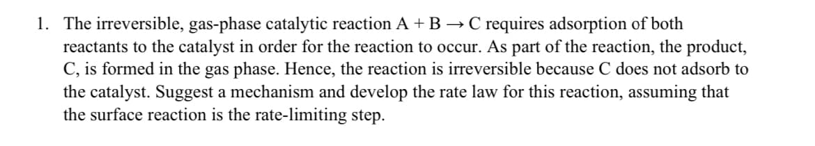 1. The irreversible, gas-phase catalytic reaction A + B → C requires adsorption of both
reactants to the catalyst in order for the reaction to occur. As part of the reaction, the product,
C, is formed in the gas phase. Hence, the reaction is irreversible because C does not adsorb to
the catalyst. Suggest a mechanism and develop the rate law for this reaction, assuming that
the surface reaction is the rate-limiting step.