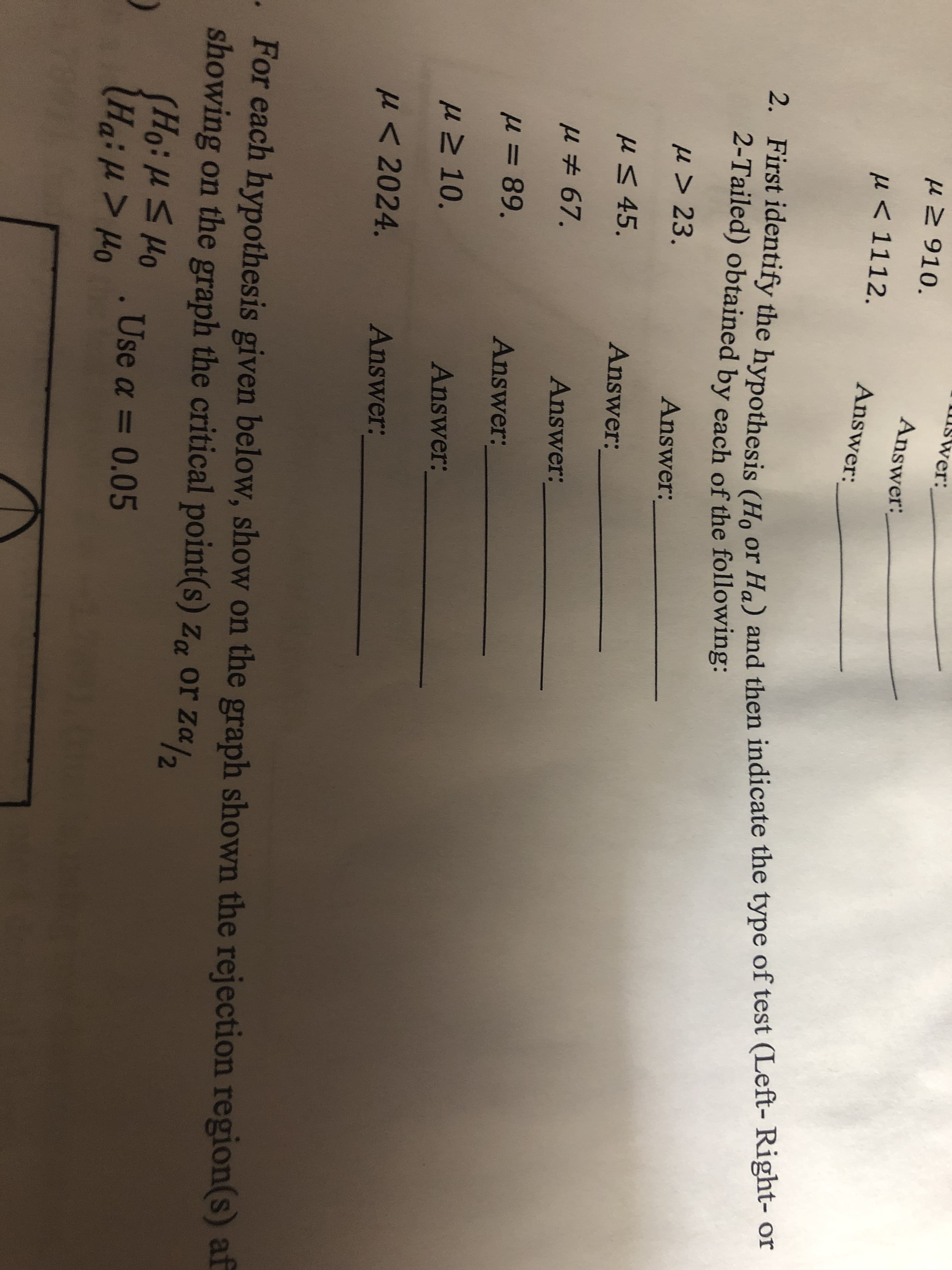 Swer:
Answer:
P 1112.
Answer:
2. First identify the hypothesis (Ho or Ha) and then indicate the type of test (Left- Right- or
2-Tailed) obtained by each of the following:
u> 23.
Answer:
uS 45.
Answer:
Answer:
89.
Answer:
uM 10.
Answer:
2024.
Answer:
For each hypothesis given below, show on the graph shown the rejection region(s) af
showing on the graph the critical point(s) z or Za
Ood 5 1:0H)
.Use a 0.05
Ha:u> Ho
