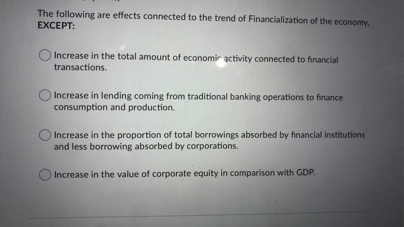 The following are effects connected to the trend of Financialization of the economy,
EXCEPT:
O Increase in the total amount of economic activity connected to financial
transactions.
O Increase in lending coming from traditional banking operations to finance
consumption and production.
O Increase in the proportion of total borrowings absorbed by financial institutions
and less borrowing absorbed by corporations.
O Increase in the value of corporate equity in comparison with GDP.
