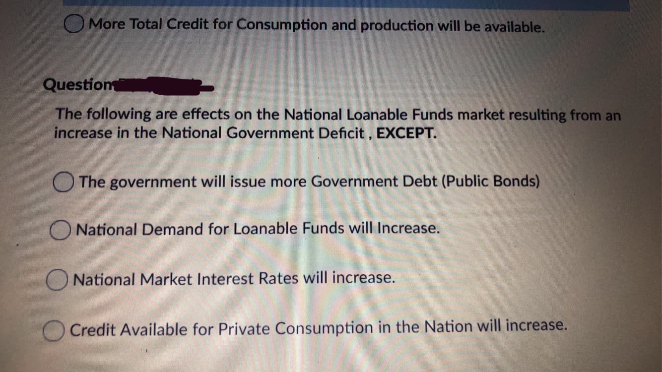 O More Total Credit for Consumption and production will be available.
Question
The following are effects on the National Loanable Funds market resulting from an
increase in the National Government Deficit , EXCEPT.
The government will issue more Government Debt (Public Bonds)
O National Demand for Loanable Funds will Increase.
O National Market Interest Rates will increase.
Credit Available for Private Consumption in the Nation will increase.
