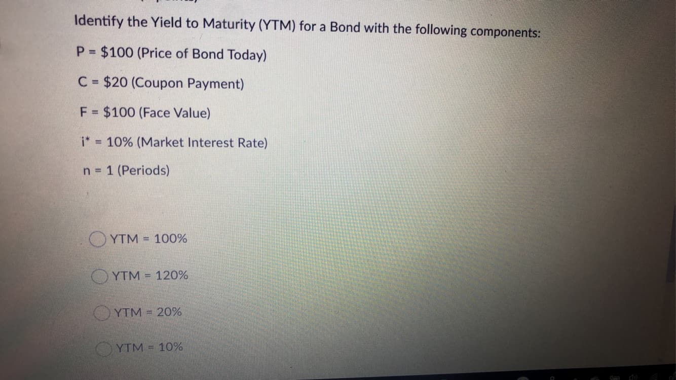 Identify the Yield to Maturity (YTM) for a Bond with the following components:
P $100 (Price of Bond Today)
%3D
C = $20 (Coupon Payment)
F = $100 (Face Value)
i* 10% (Market Interest Rate)
n = 1 (Periods)
YTM = 100%
OYTM = 120%
YTM 20%
YTM = 10%
