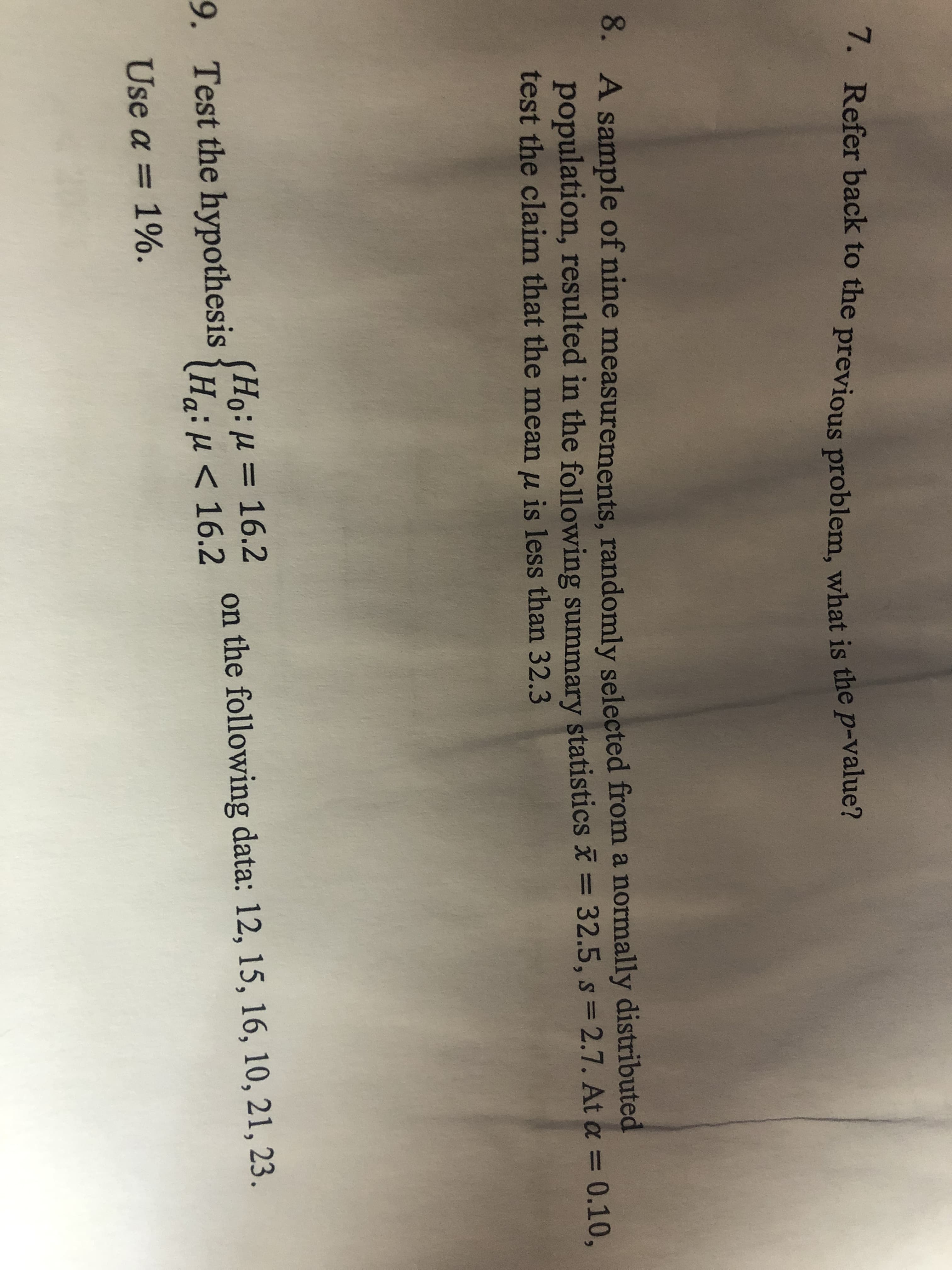 7. Refer back to the previous problem, what is the p-value?
8. A sample of nine measurements, randomly selected from a normally distributed
population, resulted in the following summary statistics = 32.5, s = 2.7. At a = 0.10,
test the claim that the mean u is less than 32.3
0: μ = 16.2
Ha:u < 16.2
9.
Test the hypothesis
on the following data: 12, 15, 16, 10, 21, 23.
Use a 1%.
