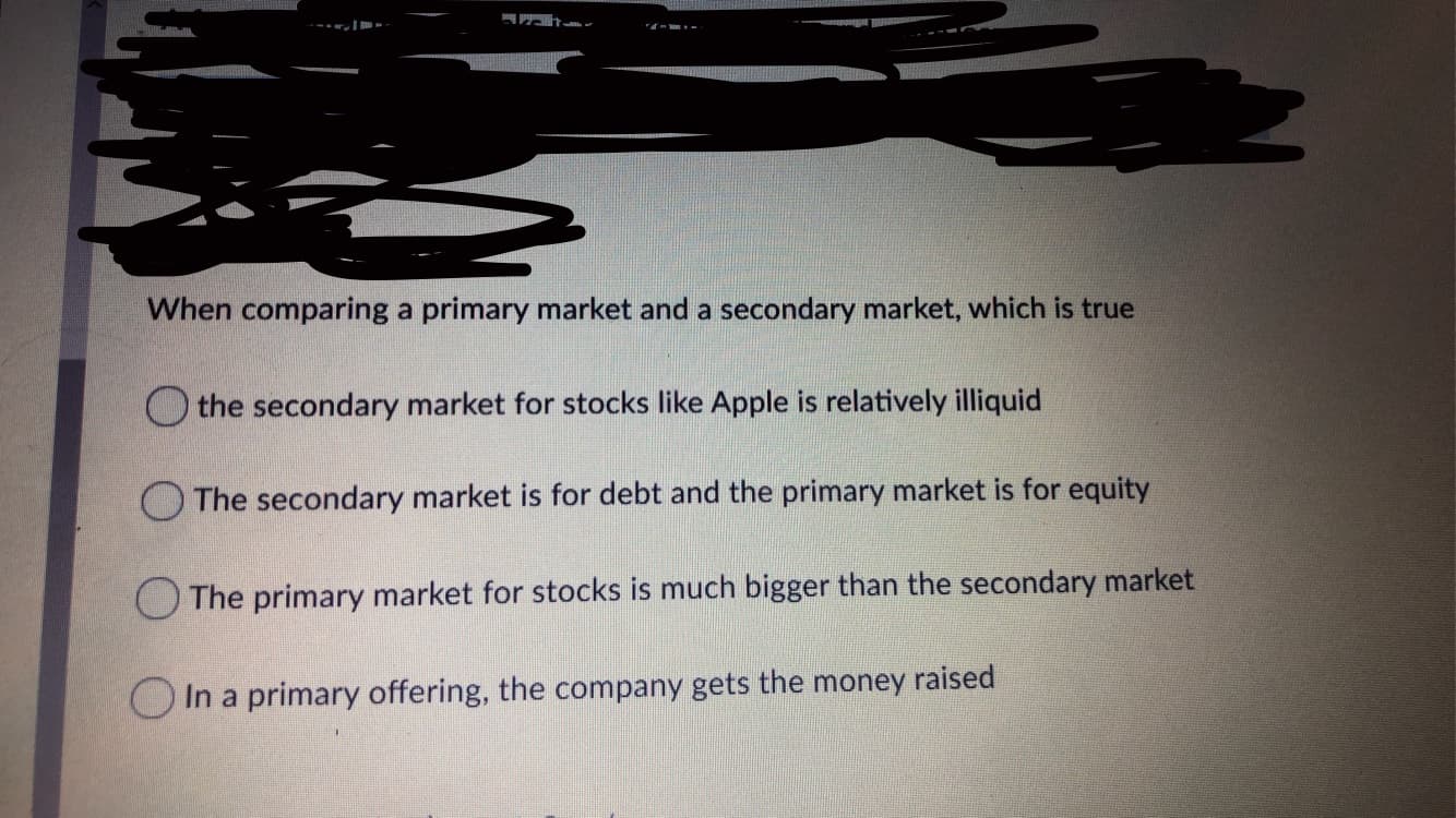 When comparing a primary market and a secondary market, which is true
O the secondary market for stocks like Apple is relatively illiquid
O The secondary market is for debt and the primary market is for equity
The primary market for stocks is much bigger than the secondary market
O In a primary offering, the company gets the money raised
