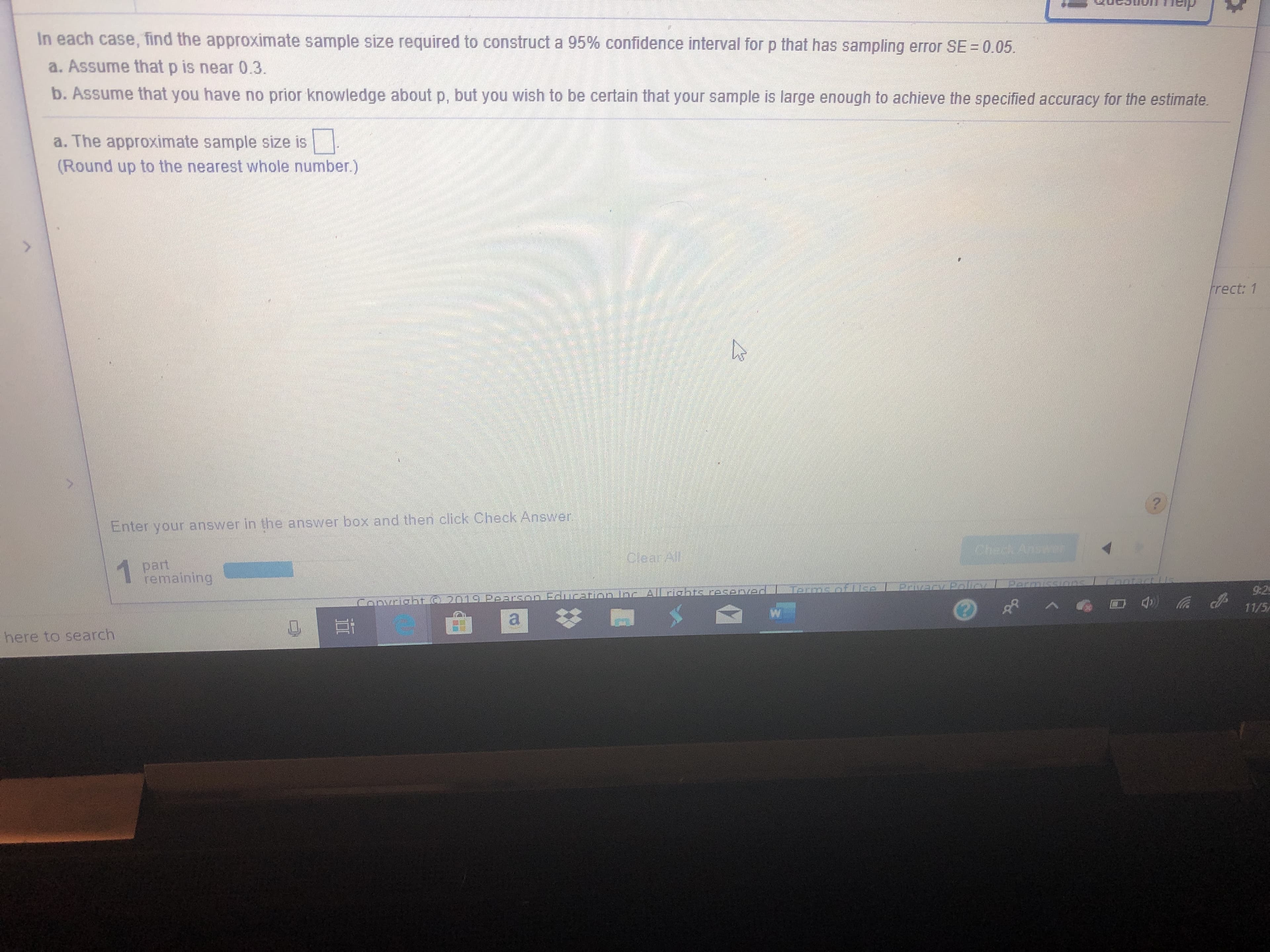 In each case, find the approximate sample size required to construct a 95% confidence interval for p that has sampling error SE = 0.05
a. Assume that p is near 0.3.
b. Assume that you have no prior knowledge
about p, but you wish to be certain that your sample is large enough to achieve the specified accuracy for the estimate
a. The approximate sample size is
(Round up to the nearest whole number.)
>
frect: 1
nter your answer in the answer box and then click Check Answer
Ans
Clea Al
part
remaining
1
Contact
Alladbtslasenier
Parmissions
Erson Ealucarila
Convra
9:2
11/5
here to search
