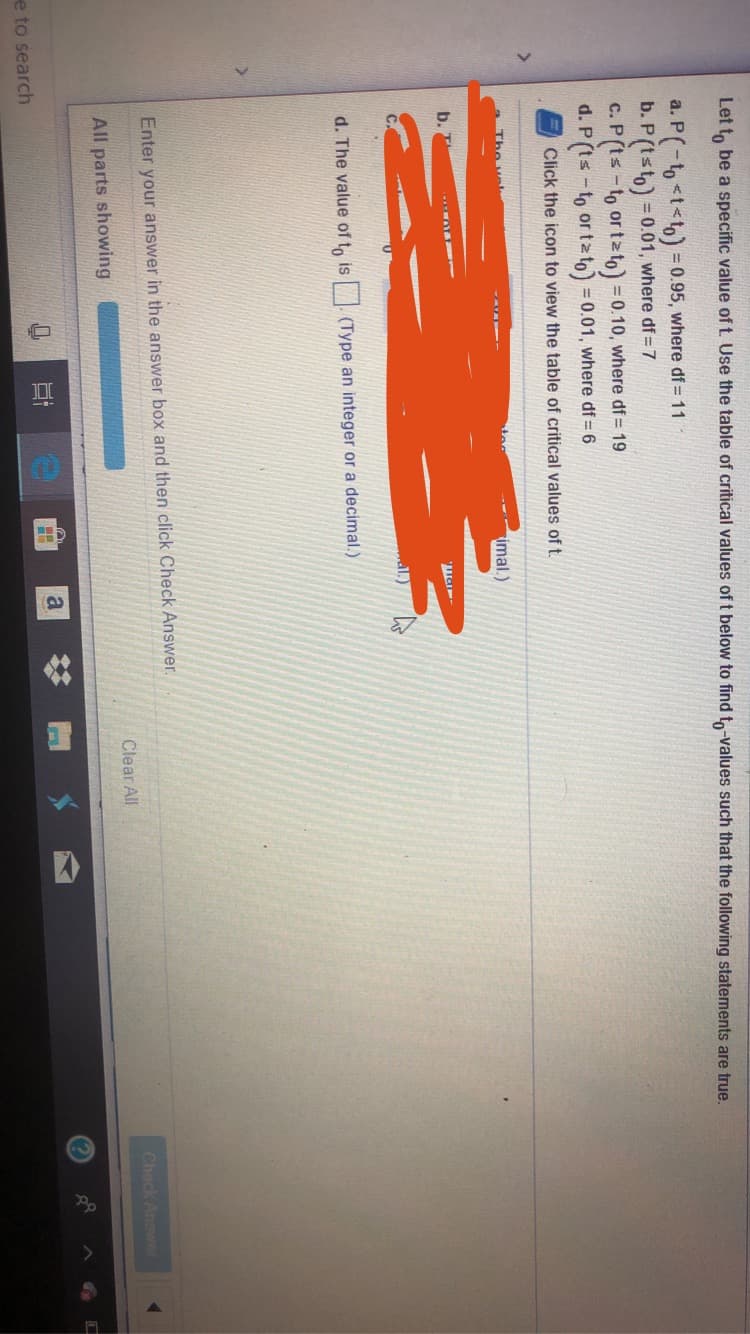Let to be a specific value oft. Use the table of critical values of t below to find to-values such that the following statements are true.
a. P(-tto)
b. P (tsto) 0.01, where df= 7
C. P (ts -to or tzto) 0.10, where df= 19
d. P(ts -to or tato) 0.01, where df 6
= 0.95, where df 11
Click the icon to view the table of critical values of t.
Tho ve
-- imal.)
al.)
d. The value of to is (Type an integer or a decimal.)
Enter your answer in the answer box and then click Check Answer
Check Answer
Clear All
All parts showing
e to search
