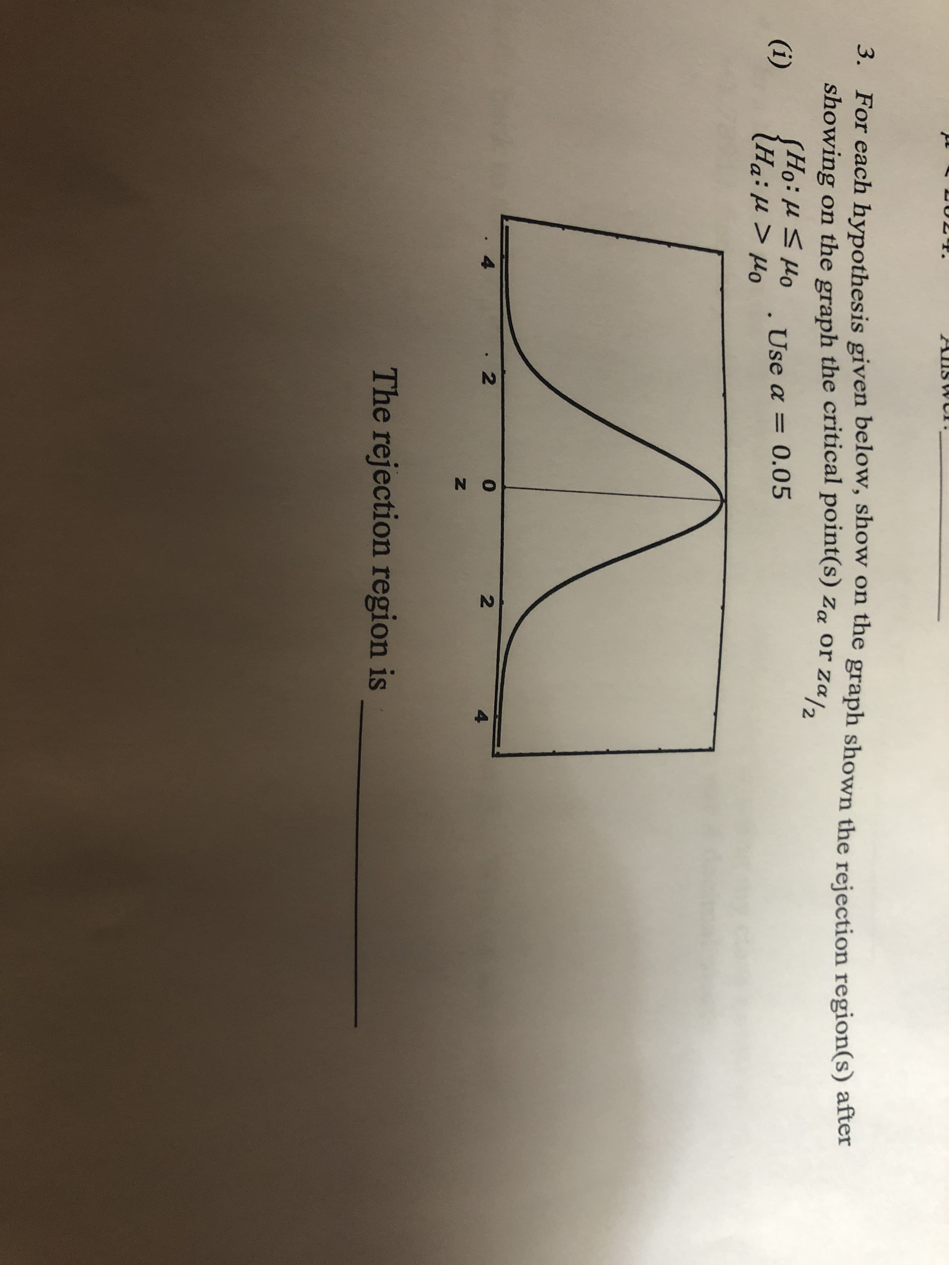 N O
N
T.
Allswi
3. For each hypothesis given below, show on the graph shown the rejection region(s) after
showing on the graph the critical point(s) Za or Za/2
(i)
Ord 11:0S
Use a 0.05
4
2
4
The rejection region is
