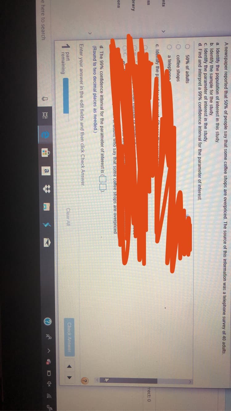 A newspaper reported that 50% of people say that some coffee shops are overpriced. The source of this information was a telephone survey of 40 adults.
a. Identify the population of interest in this study.
b. Identify the sample for the study
c. Identify the parameter of interest in the study.
d. Find and interpret a 99% confidence interval for the parameter of interest
50% of adults
coffee shops
a telephone
nts
C. Idenuly the p
ess
Frect: 0
brary
C.
ons
adus wno say that some coffee shops are overpriced
d. The 99% confidence interval for the parameter of interest is
(Round to two decimal places as needed.)
Enter your answer in the edit fields and then click Check Answer
1 part
remaining
Clear All
Check Answer
e here to search
a

