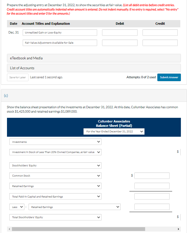 Prepare the adjusting entry at December 31, 2022, to show the securities at fair value. (List all debit entries before credit entries.
Credit account titles are automatically indented when amount is entered. Do not indent manually. If no entry is required, select "No entry"
for the account titles and enter O for the amounts.)
(c)
Date Account Titles and Explanation
Dec. 31
Unrealized Gain or Loss-Equity
Fair Value Adjustment-Available-for-Sale
eTextbook and Media
List of Accounts
Save for Later Last saved 1 second ago.
Investments
Show the balance sheet presentation of the investments at December 31, 2022. At this date, Cullumber Associates has common
stock $1,425,000 and retained earnings $1,089,000.
Investment In Stock of Less Than 20% Owned Companies, at fair value ✓
Stockholders' Equity
Common Stock
Retained Earnings
Total Pald-In Capital and Retained Earnings
Less : Retained Earnings
Total Stockholders' Equity
Cullumber Associates
Balance Sheet (Partial)
For the Year Ended December 31, 2022
<
Debit
<
<
Attempts: 0 of 2 used Submit Answer
Credit
69
$
$