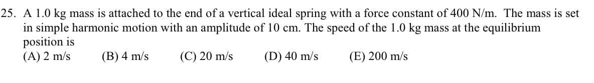 25. A 1.0 kg mass is attached to the end of a vertical ideal spring with a force constant of 400 N/m. The mass is set
in simple harmonic motion with an amplitude of 10 cm. The speed of the 1.0 kg mass at the equilibrium
position is
(A) 2 m/s
(B) 4 m/s
(C) 20 m/s
(D) 40 m/s
(E) 200 m/s
