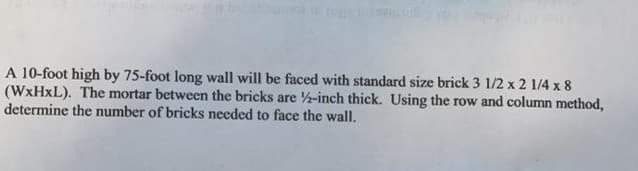 A 10-foot high by 75-foot long wall will be faced with standard size brick 3 1/2 x 2 1/4 x 8
(WXHXL). The mortar between the bricks are -inch thick. Using the row and column method,
determine the number of bricks needed to face the wall.
