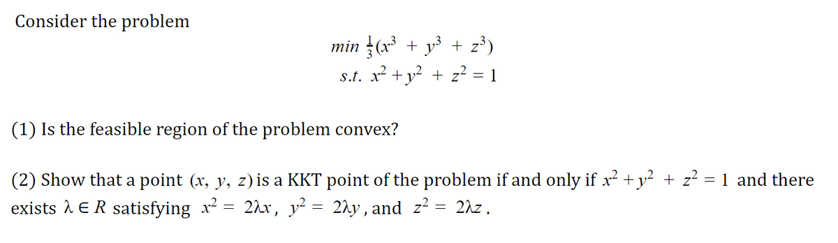 Consider the problem
min (x + y³ + z³)
s.t. x² + y? + z² = 1
(1) Is the feasible region of the problem convex?
(2) Show that a point (x, y, z) is a KKT point of the problem if and only if x +y² + z² = 1 and there
exists 1 ER satisfying x = 2hx, y² = 2hy,and z² = 2\z.
