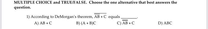 MULTIPLE CHOICE and TRUE/FALSE. Choose the one alternative that best answers the
question.
1) According to DeMorgan's theorem, AB + C equals.
B) (A + B)C
A) AB +C
C) AB +C
D) ABC
