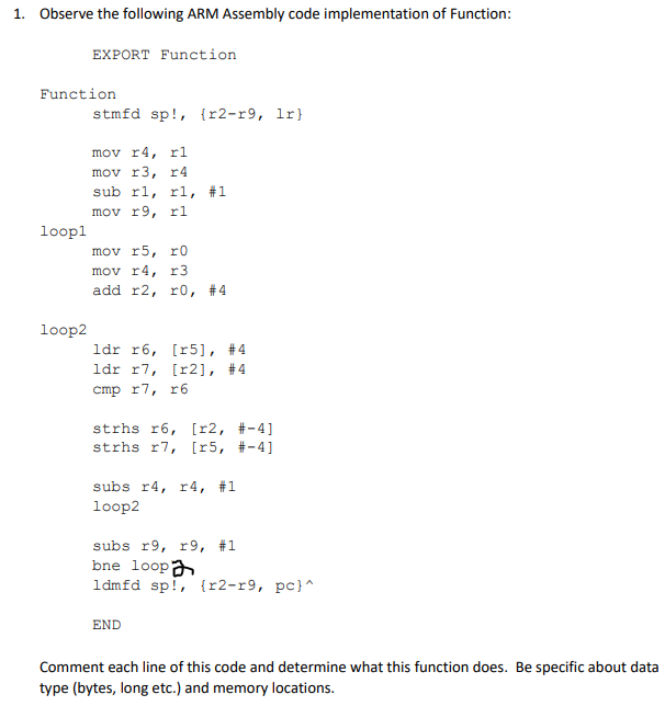 1. Observe the following ARM Assembly code implementation of Function:
EXPORT Function
Function
stmfd sp!, {r2-r9, lr}
mov r4, rl
mov r3, r4
sub rl, r1,
#1
mov r9, rl
loopl
mov r5, r0
mov r4, r3
add r2, r0, #4
loop2
ldr r6, [r5], #4
ldr r7, [r2], #4
cmp r7, r6
strhs r6, [r2, #-4]
strhs r7, [r5, #-4]
subs r4, r 4, #1
loop2
subs r9, r9, #1
bne loopa
ldmfd sp!, {r2-r9, pc}^
END
Comment each line of this code and determine what this function does. Be specific about data
type (bytes, long etc.) and memory locations.
