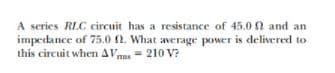 A series RLC circuit has a resistance of 45.0 0 and an
impedance of 75.0 2. What average power is delivered to
this circuit when AVmu= 210 V?
