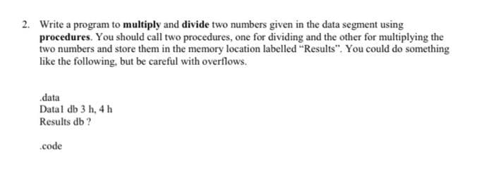 2. Write a program to multiply and divide two numbers given in the data segment using
procedures. You should call two procedures, one for dividing and the other for multiplying the
two numbers and store them in the memory location labelled "Results". You could do something
like the following, but be careful with overflows.
.data
Datal db 3 h, 4 h
Results db ?
.code
