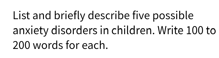 List and briefly describe five possible
anxiety disorders in children. Write 100 to
200 words for each.
