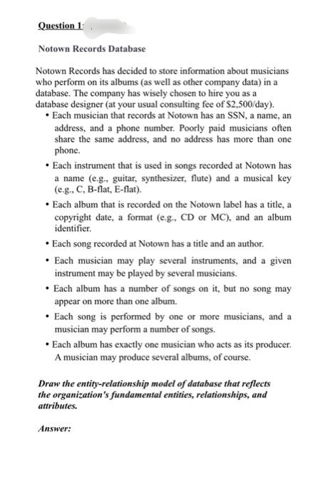 Question 1:
Notown Records Database
Notown Records has decided to store information about musicians
who perform on its albums (as well as other company data) in a
database. The company has wisely chosen to hire you as a
database designer (at your usual consulting fee of $2,500/day).
• Each musician that records at Notown has an SSN, a name, an
address, and a phone number. Poorly paid musicians often
share the same address, and no address has more than one
phone.
• Each instrument that is used in songs recorded at Notown has
a name (e.g., guitar, synthesizer, flute) and a musical key
(e.g., C, B-flat, E-flat).
• Each album that is recorded on the Notown label has a title, a
copyright date, a format (e.g., CD or MC), and an album
identifier.
• Each song recorded at Notown has a title and an author.
• Each musician may play several instruments, and a given
instrument may be played by several musicians.
• Each album has a number of songs on it, but no song may
appear on more than one album.
• Each song is performed by one or more musicians, and a
musician may perform a number of songs.
• Each album has exactly one musician who acts as its producer.
A musician may produce several albums, of course.
Draw the entity-relationship model of database that reflects
the organization's fundamental entities, relationships, and
attributes.
Answer:
