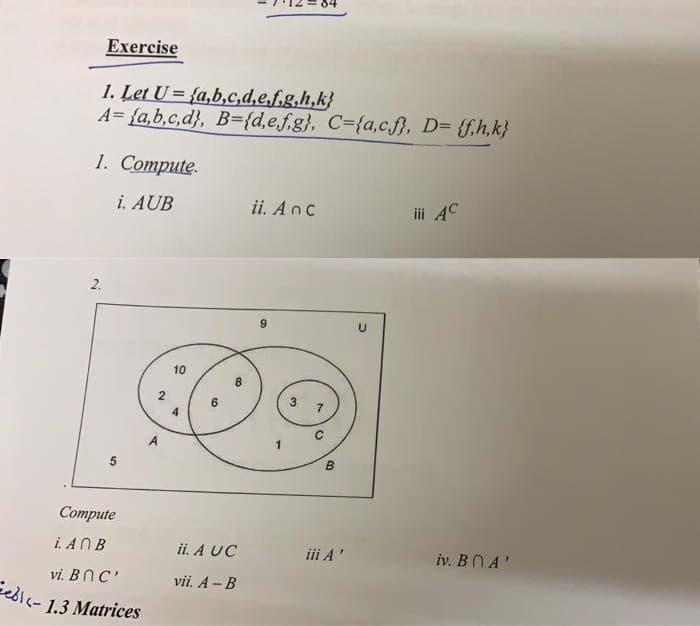 Exercise
1. Let U = {a,b,c,d,e.f.g.h,k}
A= {a,b,c,d}, B={d,e.f.g}, C={a,c.f}, D= {f,h,k}
1. Соmpute.
i. AUB
ii. Anc
ii AC
2.
10
2.
B.
Соmpute
i. ANB
ii. A UC
iii A'
iv. BN A'
vi. BnC'
vii. A - B
edic- 1.3 Matrices
