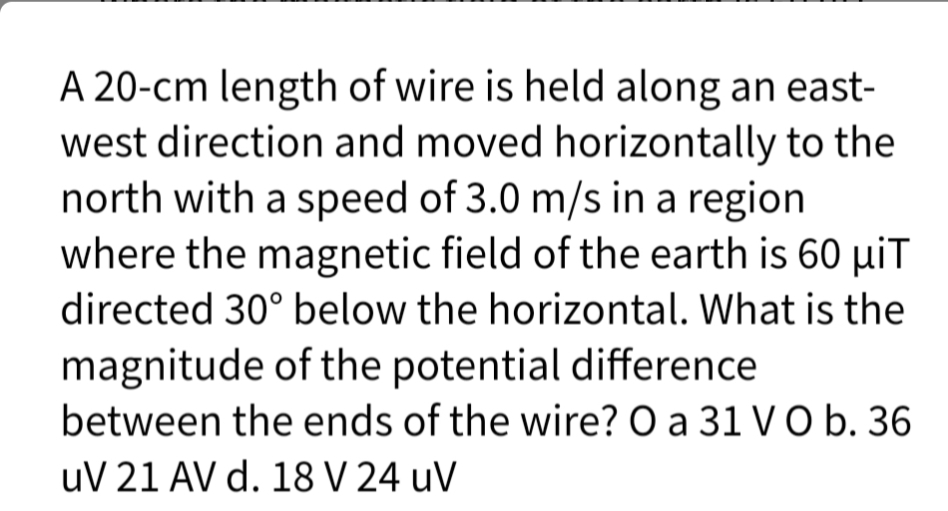 A 20-cm length of wire is held along an east-
west direction and moved horizontally to the
north with a speed of 3.0 m/s in a region
where the magnetic field of the earth is 60 µiT
directed 30° below the horizontal. What is the
magnitude of the potential difference
between the ends of the wire? O a 31 V O b. 36
uV 21 AV d. 18 V 24 uV
