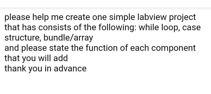 please help me create one simple labview project
that has consists of the following: while loop, case
structure, bundle/array
and please state the function of each component
that you will add
thank you in advance
