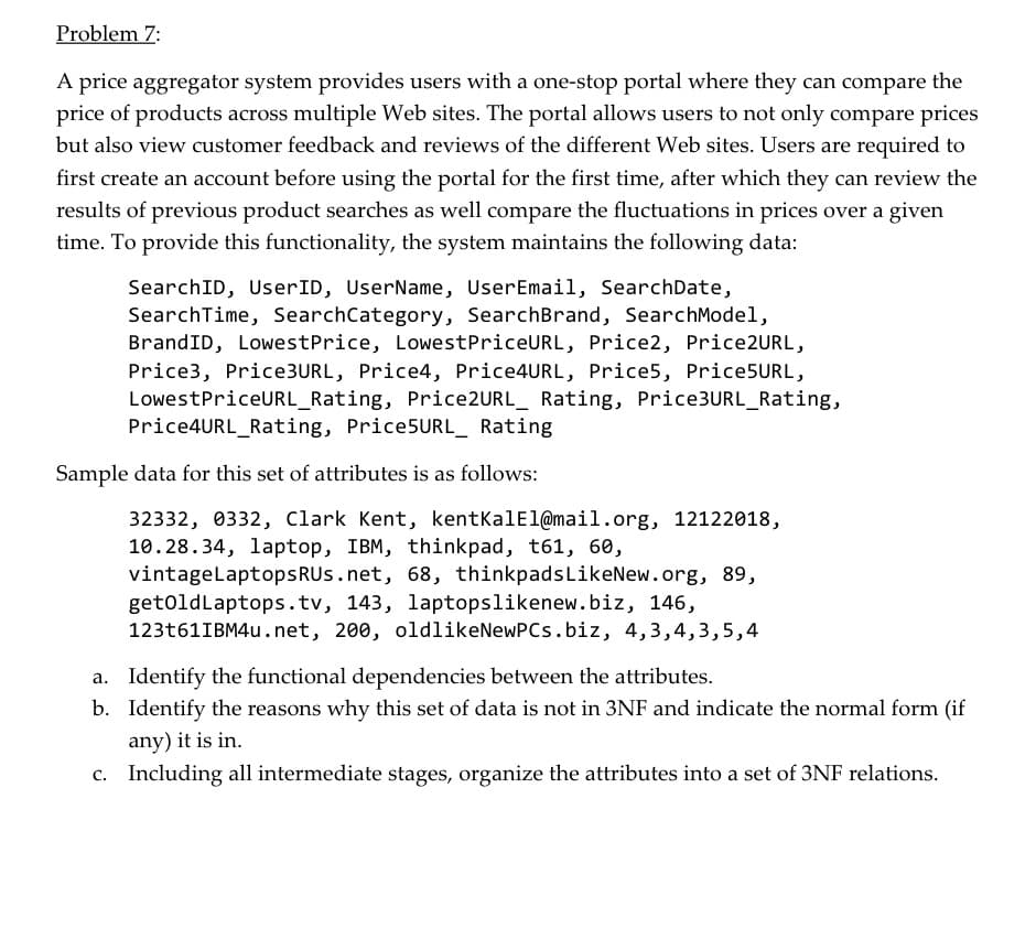 Problem 7:
A price aggregator system provides users with a one-stop portal where they can compare the
price of products across multiple Web sites. The portal allows users to not only compare prices
but also view customer feedback and reviews of the different Web sites. Users are required to
first create an account before using the portal for the first time, after which they can review the
results of previous product searches as well compare the fluctuations in prices over a given
time. To provide this functionality, the system maintains the following data:
SearchID, UserID, UserName, UserEmail, SearchDate,
SearchTime, SearchCategory, SearchBrand, SearchModel,
BrandID, LowestPrice, LowestPriceURL, Price2, Price2URL,
Price3, Price3URL, Price4, Price4URL, Price5, Price5URL,
LowestPriceURL_Rating, Price2URL_ Rating, Price3URL_Rating,
Price4URL_Rating, Price5URL_ Rating
Sample data for this set of attributes is as follows:
32332, 0332, Clark Kent, kentKalEl@mail.org, 12122018,
10.28.34, laptop, IBM, thinkpad, t61, 60,
vintagelaptopsRUs.net, 68, thinkpadsLikeNew.org, 89,
getoldLaptops.tv, 143, laptopslikenew.biz, 146,
123161IBM4U.net, 200, oldlikeNewPCs.biz, 4,3,4,3,5,4
a. Identify the functional dependencies between the attributes.
b. Identify the reasons why this set of data is not in 3NF and indicate the normal form (if
any) it is in.
c. Including all intermediate stages, organize the attributes into a set of 3NF relations.
