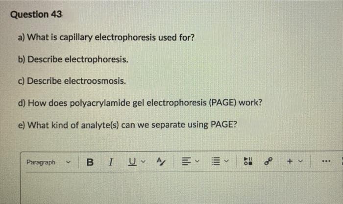 Question 43
a) What is capillary electrophoresis used for?
b) Describe electrophoresis.
c) Describe electroosmosis.
d) How does polyacrylamide gel electrophoresis (PAGE) work?
e) What kind of analyte(s) can we separate using PAGE?
Paragraph
B I
of
...
OB
