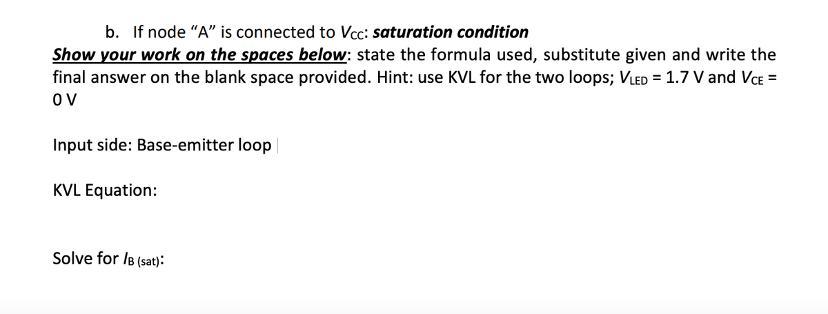 b. If node "A" is connected to Vcc: saturation condition
Show your work on the spaces below: state the formula used, substitute given and write the
final answer on the blank space provided. Hint: use KVL for the two loops; VLED = 1.7 V and VCE =
OV
Input side: Base-emitter loop |
KVL Equation:
Solve for /B (sat):