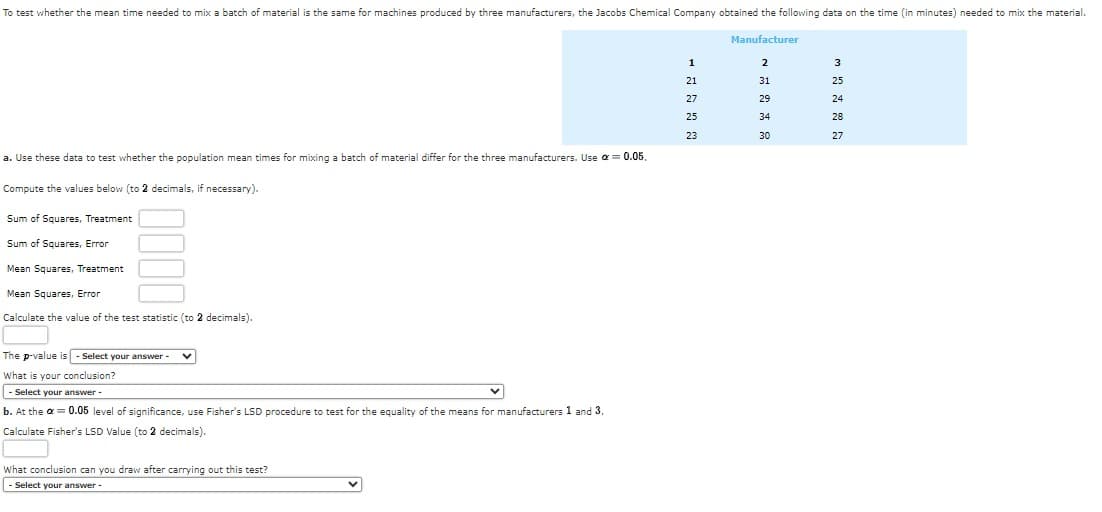 To test whether the mean time needed to mix a batch of material is the same for machines produced by three manufacturers, the Jacobs Chemical Company obtained the following data on the time (in minutes) needed to mix the material.
Manufacturer
a. Use these data to test whether the population mean times for mixing a batch of material differ for the three manufacturers. Use α = 0.05.
Compute the values below (to 2 decimals, if necessary).
Sum of Squares, Treatment
Sum of Squares, Error
Mean Squares, Treatment
Mean Squares, Error
Calculate the value of the test statistic (to 2 decimals).
The p-value is - Select your answer - V
What is your conclusion?
- Select your answer -
b. At the α = 0.05 level of significance, use Fisher's LSD procedure to test for the equality of the means for manufacturers 1 and 3.
Calculate Fisher's LSD Value (to 2 decimals).
What conclusion can you draw after carrying out this test?
- Select your answer -
1
21
27
25
23
2
31
29
34
30
3
25
24
28
27