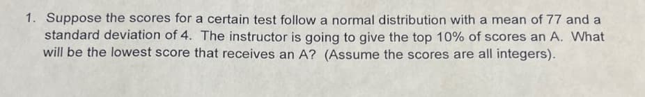 1. Suppose the scores for a certain test follow a normal distribution with a mean of 77 and a
standard deviation of 4. The instructor is going to give the top 10% of scores an A. What
will be the lowest score that receives an A? (Assume the scores are all integers).