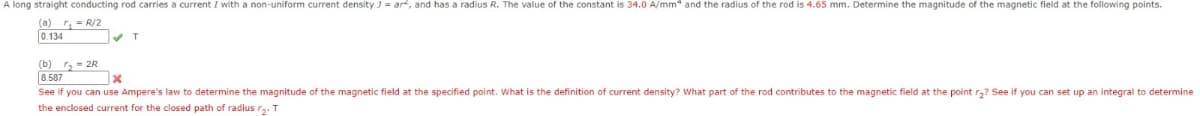 A long straight conducting rod carries a current I with a non-uniform current density J = ar, and has a radius R. The value of the constant is 34.0 A/mm* and the radius of the rod is 4.65 mm. Determine the magnitude of the magnetic field at the following points.
(a) r₂ = R/2
0.134
✔T
(b) ₂2R
8.587
x
See if you can use Ampere's law to determine the magnitude of the magnetic field at the specified point. What is the definition of current density? What part of the rod contributes to the magnetic field at the point r₂? See if you can set up an integral to determine
the enclosed current for the closed path of radius r₂. T