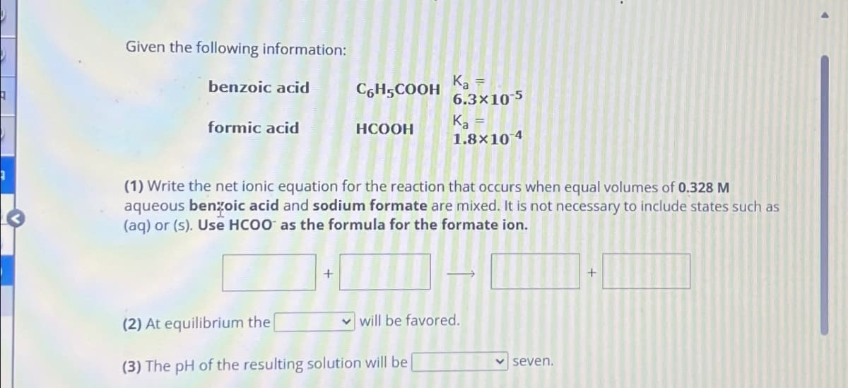 Given the following information:
benzoic acid
formic acid
C6H5COOH
+
HCOOH
K₂ =
6.3x10-5
(1) Write the net ionic equation for the reaction that occurs when equal volumes of 0.328 M
aqueous benzoic acid and sodium formate are mixed. It is not necessary to include states such as
(aq) or (s). Use HCOO as the formula for the formate ion.
Ka
1.8x10 4
(2) At equilibrium the
(3) The pH of the resulting solution will be
will be favored.
seven.
+