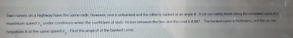 Two curves on a highway have the same radii. However, one is unbanked and the other is banked at an angle 8. A car can safely travel along the unbanked curve at a
maximum speed under conditions when the coefficient of static friction between the tires and the road is 0.887. The banked curve is frictionless, and the car can
negotiate it at the same speed v. Find the angle 8 of the banked curve.